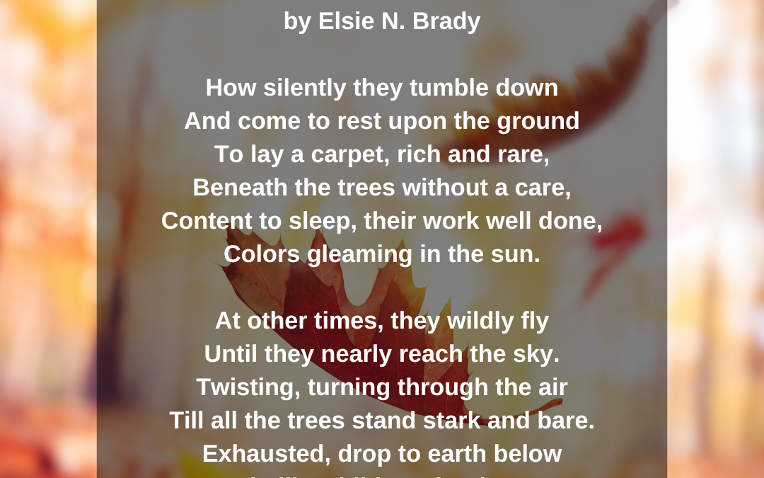 Leaves by Elsie N. Brady How silently they tumble down, and come to rest upon the ground to lay a carpet, rich and rare, beneath the trees without a care, content to sleep, their work well done, colors gleaming in the sun. At other times, they wildly fly until they nearly reach the sky. Twisting, turning through the air Till all the trees stand stark and bare. Exhausted, drop to earth below To wait, like children, for the snow.