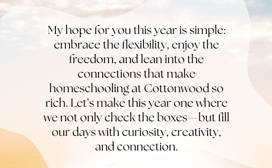 My hope for you this year is simple: embrace the flexibility, enjoy the freedom, and lean into the connections that make homeschooling at Cottonwood so rich. Let’s make this year one where we not only check the boxes—but fill our days with curiosity, creativity, and connection.